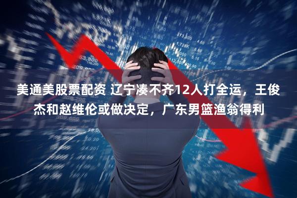 美通美股票配资 辽宁凑不齐12人打全运，王俊杰和赵维伦或做决定，广东男篮渔翁得利