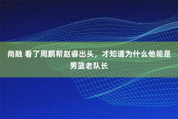 尚融 看了周鹏帮赵睿出头，才知道为什么他能是男篮老队长