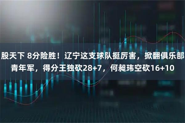 股天下 8分险胜！辽宁这支球队挺厉害，掀翻俱乐部青年军，得分王独砍28+7，何昶玮空砍16+10