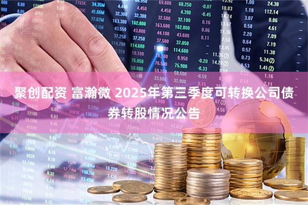 聚创配资 富瀚微 2025年第三季度可转换公司债券转股情况公告