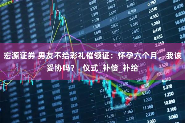 宏源证券 男友不给彩礼催领证：怀孕六个月，我该妥协吗？_仪式_补偿_补给