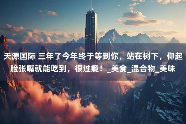 天源国际 三年了今年终于等到你，站在树下，仰起脸张嘴就能吃到，很过瘾！_美食_混合物_美味