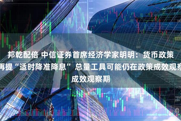邦乾配倍 中信证券首席经济学家明明：货币政策不再提“适时降准降息” 总量工具可能仍在政策成效观察期