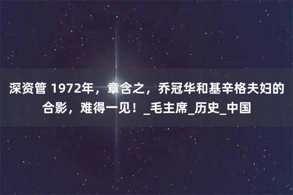 深资管 1972年，章含之，乔冠华和基辛格夫妇的合影，难得一见！_毛主席_历史_中国