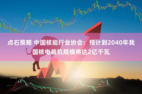 点石策略 中国核能行业协会：预计到2040年我国核电装机规模将达2亿千瓦