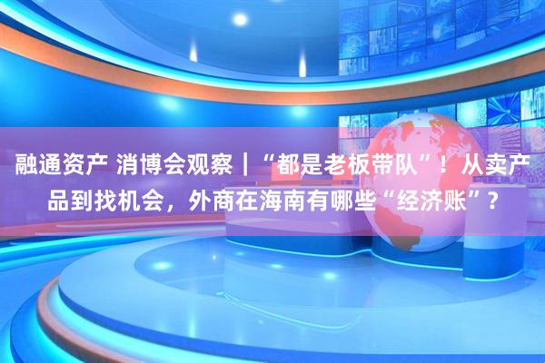 融通资产 消博会观察｜“都是老板带队”！从卖产品到找机会，外商在海南有哪些“经济账”？