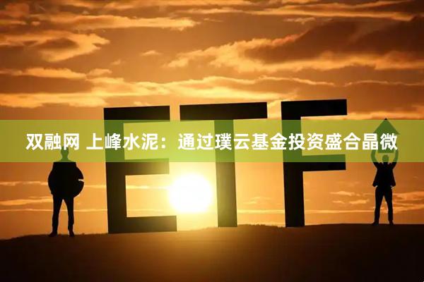 双融网 上峰水泥：通过璞云基金投资盛合晶微