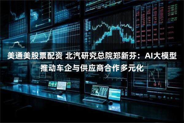 美通美股票配资 北汽研究总院郑新芬：AI大模型推动车企与供应商合作多元化