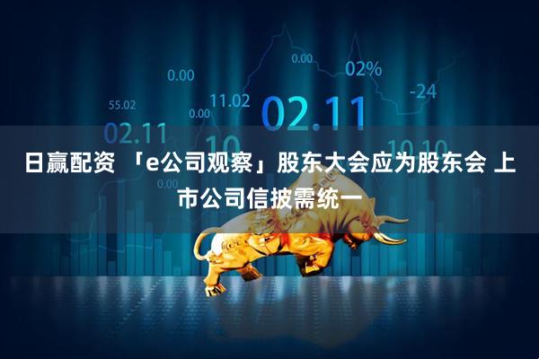 日赢配资 「e公司观察」股东大会应为股东会 上市公司信披需统一