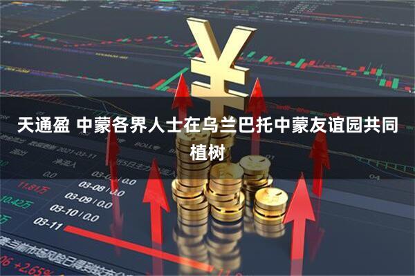 天通盈 中蒙各界人士在乌兰巴托中蒙友谊园共同植树
