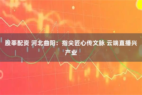 股莘配资 河北曲阳：指尖匠心传文脉 云端直播兴产业