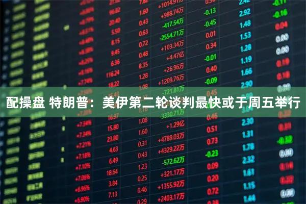 配操盘 特朗普：美伊第二轮谈判最快或于周五举行