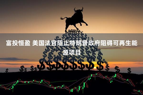 富投恒盈 美国法官阻止特朗普政府阻碍可再生能源项目