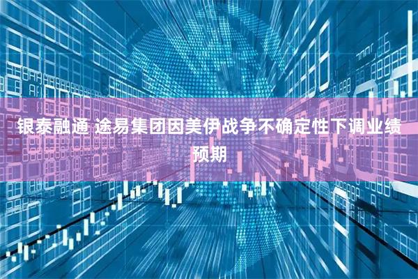 银泰融通 途易集团因美伊战争不确定性下调业绩预期