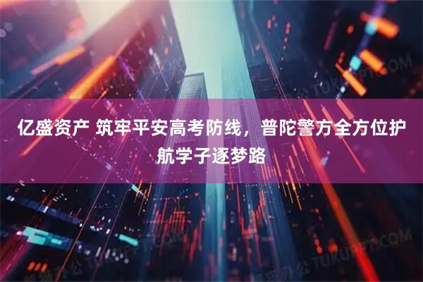 亿盛资产 筑牢平安高考防线，普陀警方全方位护航学子逐梦路