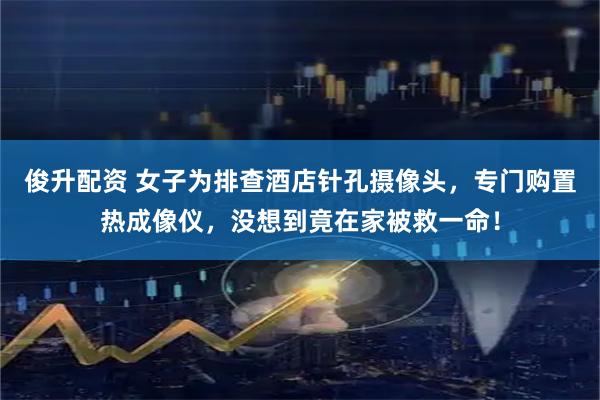 俊升配资 女子为排查酒店针孔摄像头，专门购置热成像仪，没想到竟在家被救一命！