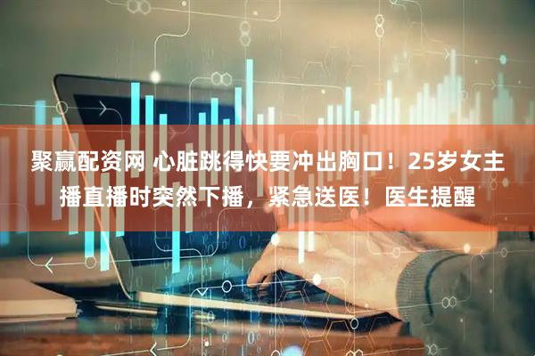 聚赢配资网 心脏跳得快要冲出胸口！25岁女主播直播时突然下播，紧急送医！医生提醒