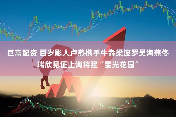 巨富配资 百岁影人卢燕携手牛犇梁波罗吴海燕佟瑞欣见证上海将建“星光花园”