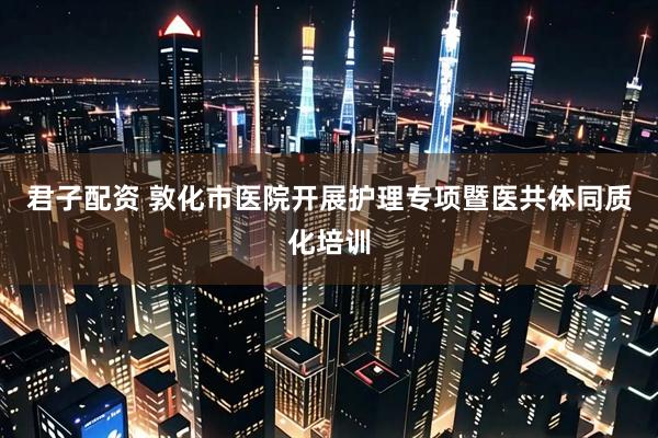 君子配资 敦化市医院开展护理专项暨医共体同质化培训