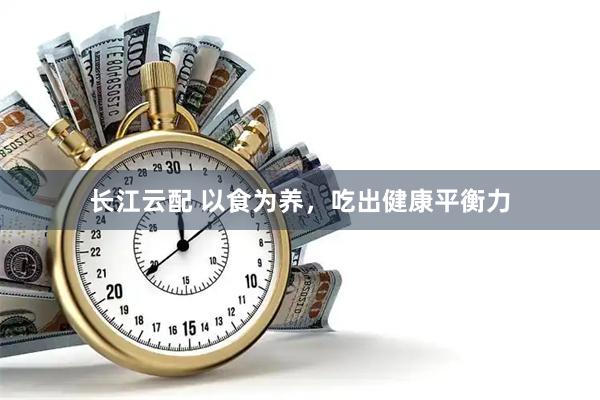长江云配 以食为养，吃出健康平衡力