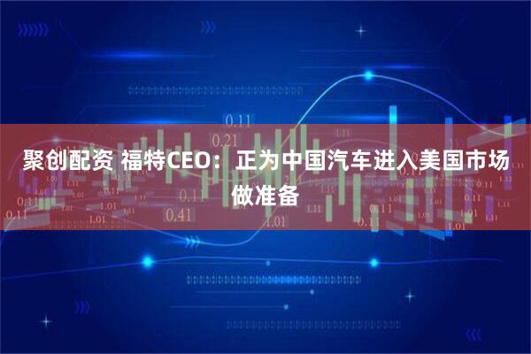 聚创配资 福特CEO：正为中国汽车进入美国市场做准备
