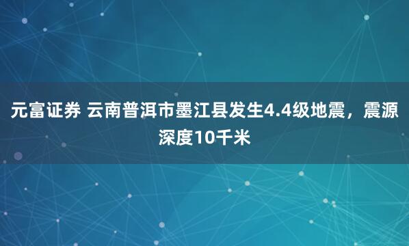 元富证券 云南普洱市墨江县发生4.4级地震，震源深度10千米
