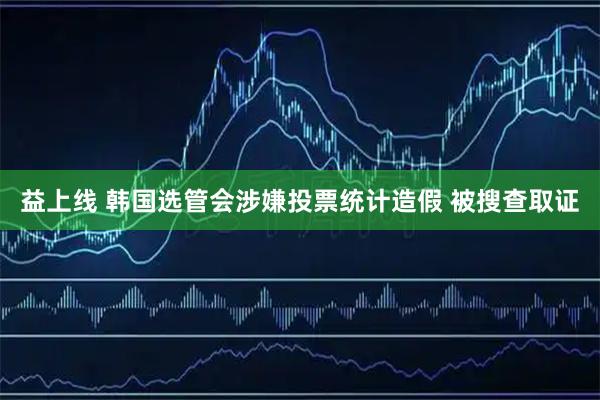 益上线 韩国选管会涉嫌投票统计造假 被搜查取证