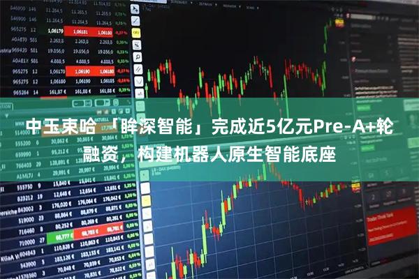 中玉束哈 「眸深智能」完成近5亿元Pre-A+轮融资，构建机器人原生智能底座