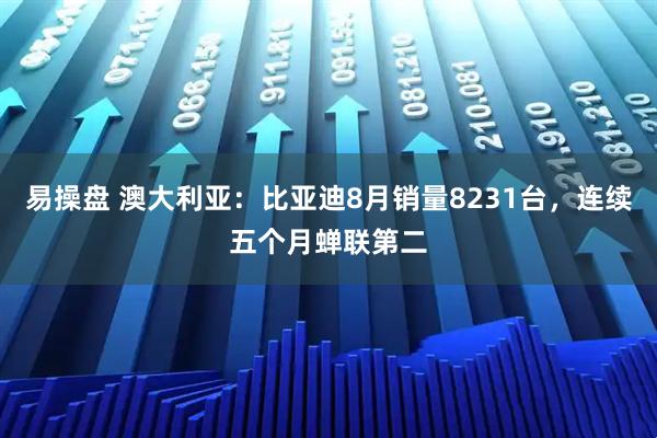 易操盘 澳大利亚：比亚迪8月销量8231台，连续五个月蝉联第二